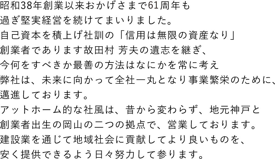 昭和38年創業以来おかげさまで55周年も過ぎ堅実経営を続けてまいりました。自己資本を積上げ社訓の「信用は無限の資産なり」創業者であります故田村 芳夫の遺志を継ぎ、今何をすべきか最善の方法はなにかを常に考え弊社は、未来に向かって全社一丸となり事業繁栄のために、邁進しております。<br>アットホーム的な社風は、昔から変わらず、地元神戸と創業者出生の岡山の二つの拠点で、営業しております。<br>建設業を通じて地域社会に貢献してより良いものを、安く提供できるよう日々努力して参ります。